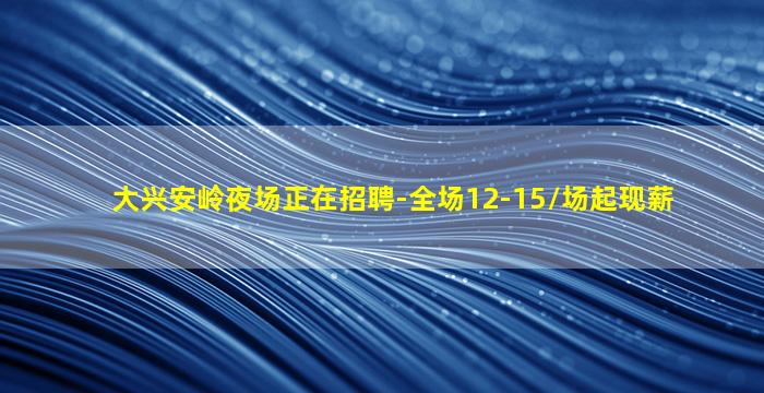 大兴安岭夜场正在招聘-全场12-15/场起现薪